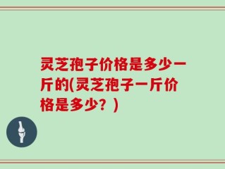 灵芝孢子价格是多少一斤的(灵芝孢子一斤价格是多少？)