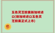 五色灵芝胶囊新加坡进口(新加坡进口五色灵芝胶囊正式上市)