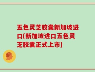 五色灵芝胶囊新加坡进口(新加坡进口五色灵芝胶囊正式上市)