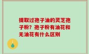 提取过孢子油的灵芝孢子粉？孢子粉有油花和无油花有什么区别