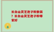长白山灵芝孢子粉散装？长白山灵芝孢子粉哪家好