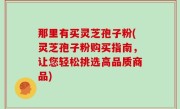那里有买灵芝孢子粉(灵芝孢子粉购买指南，让您轻松挑选高品质商品)