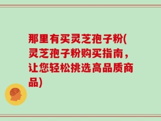 那里有买灵芝孢子粉(灵芝孢子粉购买指南，让您轻松挑选高品质商品)