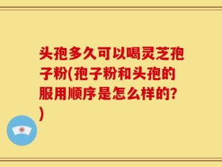 头孢多久可以喝灵芝孢子粉(孢子粉和头孢的服用顺序是怎么样的？)
