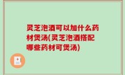 灵芝泡酒可以加什么药材煲汤(灵芝泡酒搭配哪些药材可煲汤)