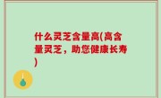 什么灵芝含量高(高含量灵芝，助您健康长寿)