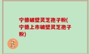 宁德破壁灵芝孢子粉(宁德上市破壁灵芝孢子粉)