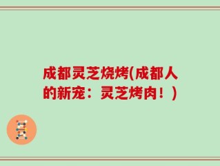 成都灵芝烧烤(成都人的新宠：灵芝烤肉！)