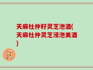天麻杜仲籽灵芝泡酒(天麻杜仲灵芝浸泡美酒)