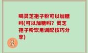 喝灵芝孢子粉可以加糖吗(可以加糖吗？灵芝孢子粉饮用调配技巧分享)