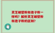 灵芝破壁粉和孢子粉一样吗？解析灵芝破壁粉和孢子粉的区别？