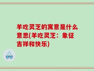 羊吃灵芝的寓意是什么意思(羊吃灵芝：象征吉祥和快乐)