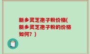 新乡灵芝孢子粉价格(新乡灵芝孢子粉的价格如何？)