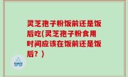 灵芝孢子粉饭前还是饭后吃(灵芝孢子粉食用时间应该在饭前还是饭后？)