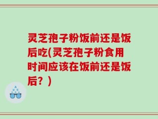 灵芝孢子粉饭前还是饭后吃(灵芝孢子粉食用时间应该在饭前还是饭后？)