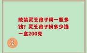 散装灵芝孢子粉一瓶多钱？灵芝孢子粉多少钱一盒200克