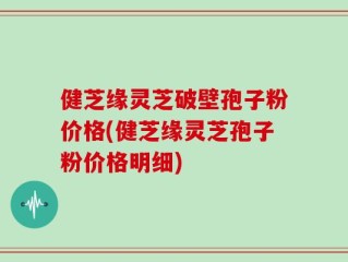 健芝缘灵芝破壁孢子粉价格(健芝缘灵芝孢子粉价格明细)
