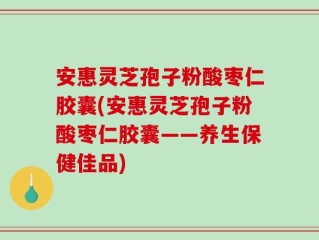 安惠灵芝孢子粉酸枣仁胶囊(安惠灵芝孢子粉酸枣仁胶囊——养生保健佳品)