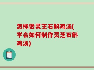 怎样煲灵芝石斛鸡汤(学会如何制作灵芝石斛鸡汤)