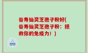 谷寿仙灵芝孢子粉好(谷寿仙灵芝孢子粉：拯救你的免疫力！)