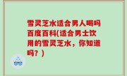 雪灵芝水适合男人喝吗百度百科(适合男士饮用的雪灵芝水，你知道吗？)