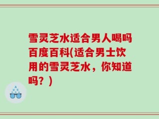 雪灵芝水适合男人喝吗百度百科(适合男士饮用的雪灵芝水，你知道吗？)