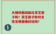 大姨妈期间能吃灵芝孢子粉？灵芝孢子粉对女性生理健康的功效？