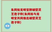 朱同裕龙明宝牌破壁灵芝孢子粉(朱同裕与龙明宝共同推出破壁灵芝孢子粉)