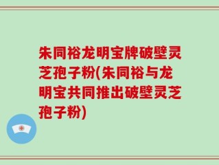 朱同裕龙明宝牌破壁灵芝孢子粉(朱同裕与龙明宝共同推出破壁灵芝孢子粉)