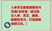 人参灵芝鹿茸鹿鞭海马泡酒(五味酒：通过融合人参、灵芝、鹿茸、鹿鞭和海马，打造健康保健之选。)
