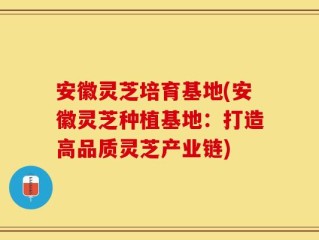安徽灵芝培育基地(安徽灵芝种植基地：打造高品质灵芝产业链)
