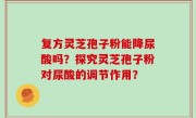复方灵芝孢子粉能降尿酸吗？探究灵芝孢子粉对尿酸的调节作用？