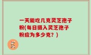 一天能吃几克灵芝孢子粉(每日摄入灵芝孢子粉应为多少克?)