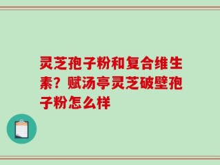 灵芝孢子粉和复合维生素？赋汤亭灵芝破壁孢子粉怎么样