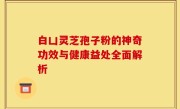 白凵灵芝孢子粉的神奇功效与健康益处全面解析