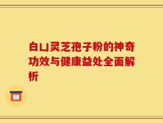 白凵灵芝孢子粉的神奇功效与健康益处全面解析