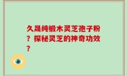 久晟纯椴木灵芝孢子粉？探秘灵芝的神奇功效？