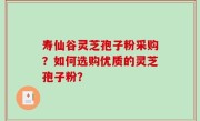 寿仙谷灵芝孢子粉采购？如何选购优质的灵芝孢子粉？