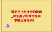 灵芝孢子粉冲泡的比例_灵芝孢子粉冲泡指南：掌握正确比例)