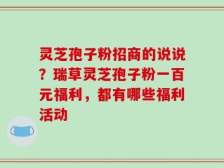 灵芝孢子粉招商的说说？瑞草灵芝孢子粉一百元福利，都有哪些福利活动