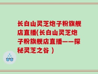 长白山灵芝炮子粉旗舰店直播(长白山灵芝炮子粉旗舰店直播——探秘灵芝之谷 )