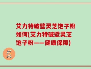 艾力特破壁灵芝饱子粉如何(艾力特破壁灵芝饱子粉——健康保障)