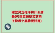 破壁灵芝孢子粉什么牌最好(探究破壁灵芝孢子粉哪个品牌更好用)