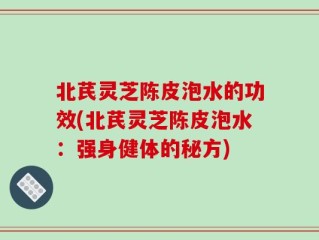 北芪灵芝陈皮泡水的功效(北芪灵芝陈皮泡水：强身健体的秘方)