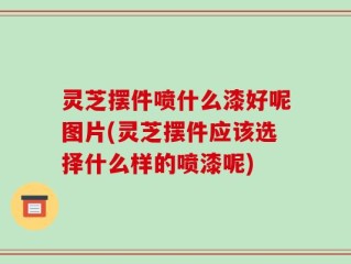 灵芝摆件喷什么漆好呢图片(灵芝摆件应该选择什么样的喷漆呢)