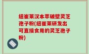 纽崔莱汉本萃破壁灵芝孢子粉(纽崔莱研发出可直接食用的灵芝孢子粉)