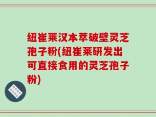 纽崔莱汉本萃破壁灵芝孢子粉(纽崔莱研发出可直接食用的灵芝孢子粉)
