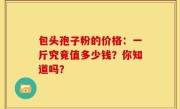 包头孢子粉的价格：一斤究竟值多少钱？你知道吗？