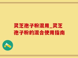 灵芝孢子粉混用_灵芝孢子粉的混合使用指南