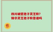 四川破壁孢子灵芝粉？锦华灵芝孢子粉靠谱吗